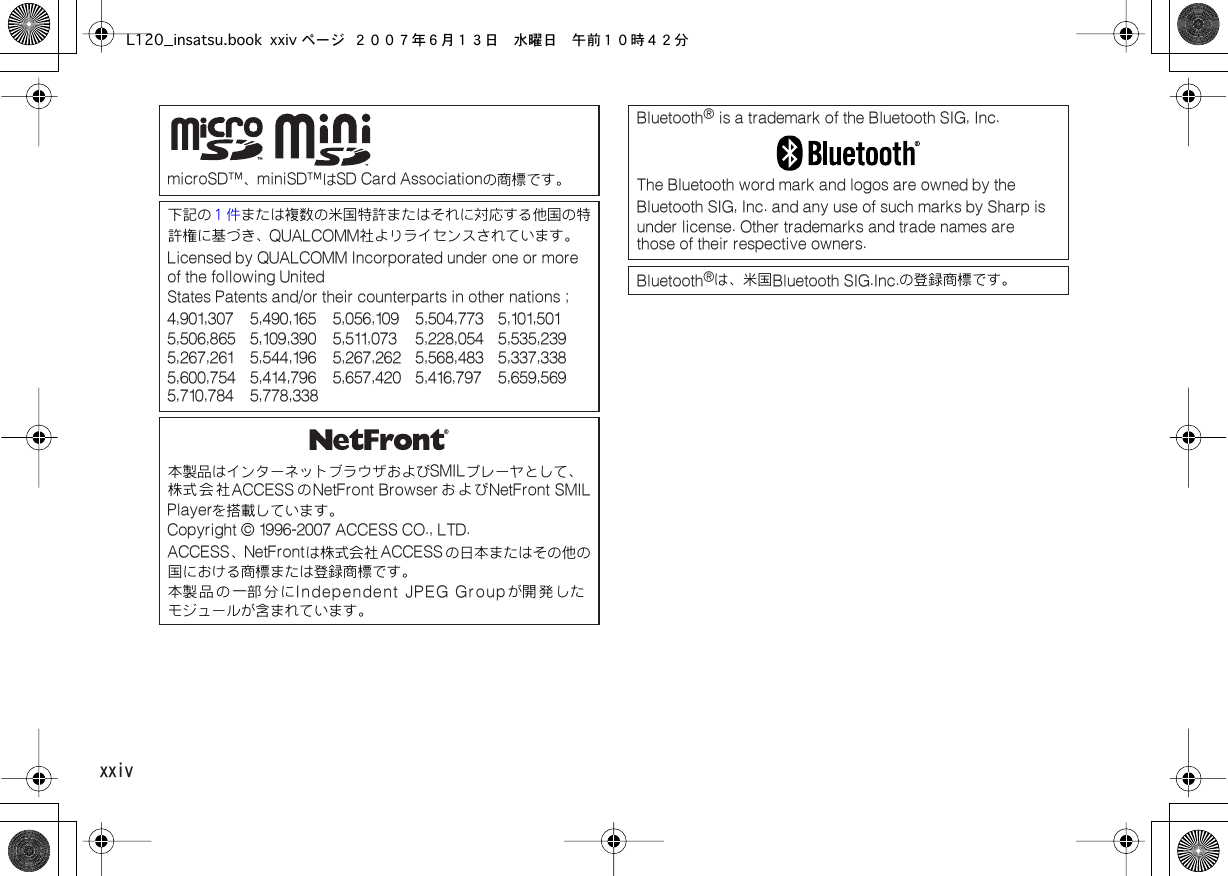  xxiv  microSD™、 miniSD™は SD Card Associationの商標です。下記の または複数の米国特許またはそれに対応する他国の特許権に基づき、１件 QUALCOMM社よりライセンスされています。 Licensed by QUALCOMM Incorporated under one or more of the following UnitedStates Patents and/or their counterparts in other nations ;4,901,307 5,490,165 5,056,109 5,504,773 5,101,501  5,506,865 5,109,390 5,511,073 5,228,054 5,535,239  5,267,261 5,544,196 5,267,262 5,568,483 5,337,338  5,600,754 5,414,796 5,657,420 5,416,797 5,659,569  5,710,784 5,778,338本製品はインターネットブラウザおよび SMILプレーヤとして、株式会社 ACCESS の NetFront Browser および NetFront SMILPlayerを搭載しています。 Copyright © 1996-2007 ACCESS CO., LTD.  ACCESS、 NetFrontは株式会社 ACCESSの日本またはその他の国における商標または登録商標です。本製 品 の 一部 分 に Independent JPEG Groupが開 発 したモジュールが含まれています。 Bluetooth ®  is a trademark of the Bluetooth SIG, Inc.The Bluetooth word mark and logos are owned by the Bluetooth SIG, Inc. and any use of such marks by Sharp is  under license. Other trademarks and trade names are  those of their respective owners.Bluetooth ®は、米国 Bluetooth SIG.Inc.の登録商標です。L120_insatsu.book xxiv ページ ２００７年６月１３日　水曜日　午前１０時４２分