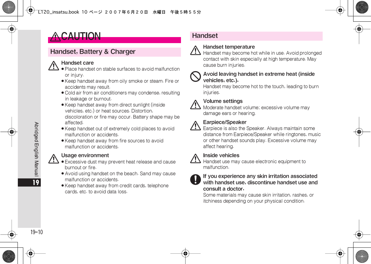  19-10 Abridged English Manual 19 0 CAUTION Handset, Battery &amp; Charger 0 Handset care« Place handset on stable surfaces to avoid malfunction or injury.« Keep handset away from oily smoke or steam. Fire or accidents may result.« Cold air from air conditioners may condense, resulting in leakage or burnout.« Keep handset away from direct sunlight (inside vehicles, etc.) or heat sources. Distortion, discoloration or fire may occur. Battery shape may be affected.« Keep handset out of extremely cold places to avoid malfunction or accidents.« Keep handset away from fire sources to avoid malfunction or accidents. 0 Usage environment« Excessive dust may prevent heat release and cause burnout or fire.« Avoid using handset on the beach. Sand may cause malfunction or accidents.« Keep handset away from credit cards, telephone cards, etc. to avoid data loss. Handset 0 Handset temperature Handset may become hot while in use. Avoid prolonged contact with skin especially at high temperature. May cause burn injuries. 1 Avoid leaving handset in extreme heat (inside vehicles, etc.). Handset may become hot to the touch, leading to burn injuries. 0 Volume settings Moderate handset volume; excessive volume may damage ears or hearing. 0 Earpiece/Speaker Earpiece is also the Speaker. Always maintain some distance from Earpiece/Speaker while ringtones, music or other handset sounds play. Excessive volume may affect hearing. 0 Inside vehicles Handset use may cause electronic equipment to malfunction. 6If you experience any skin irritation associated with handset use, discontinue handset use and consult a doctor.Some materials may cause skin irritation, rashes, or itchiness depending on your physical condition.L120_insatsu.book 10 ページ ２００７年６月２０日　水曜日　午後５時５５分