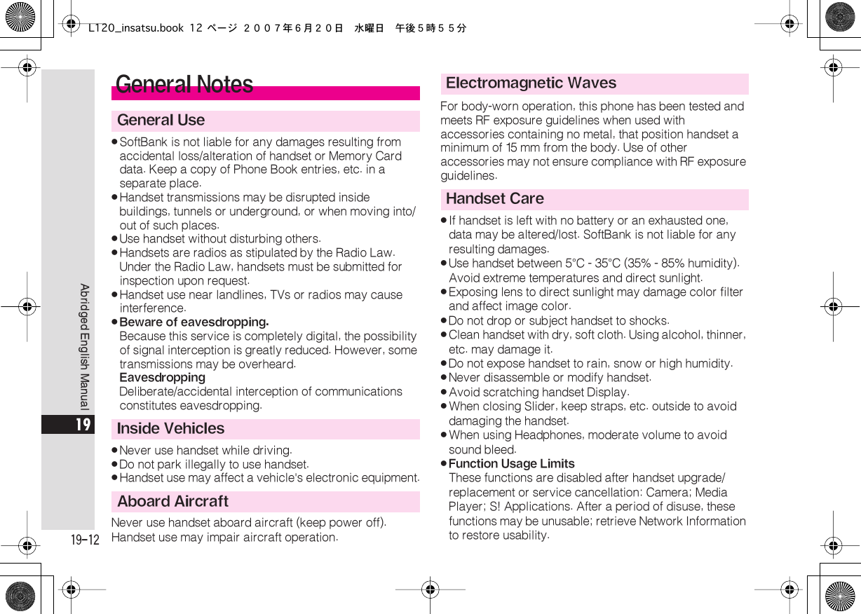  19-12 Abridged English Manual 19 . SoftBank is not liable for any damages resulting from accidental loss/alteration of handset or Memory Card data. Keep a copy of Phone Book entries, etc. in a separate place. . Handset transmissions may be disrupted inside buildings, tunnels or underground, or when moving into/out of such places. . Use handset without disturbing others. . Handsets are radios as stipulated by the Radio Law.Under the Radio Law, handsets must be submitted for inspection upon request. . Handset use near landlines, TVs or radios may cause interference. . Beware of eavesdropping. Because this service is completely digital, the possibility of signal interception is greatly reduced. However, some transmissions may be overheard. Eavesdropping Deliberate/accidental interception of communications constitutes eavesdropping. . Never use handset while driving. . Do not park illegally to use handset. . Handset use may affect a vehicle&apos;s electronic equipment.Never use handset aboard aircraft (keep power off).Handset use may impair aircraft operation.For body-worn operation, this phone has been tested and meets RF exposure guidelines when used with accessories containing no metal, that position handset a minimum of 15 mm from the body. Use of other accessories may not ensure compliance with RF exposure guidelines. . If handset is left with no battery or an exhausted one, data may be altered/lost. SoftBank is not liable for any resulting damages. . Use handset between 5 ° C - 35 ° C (35% - 85% humidity). Avoid extreme temperatures and direct sunlight. . Exposing lens to direct sunlight may damage color filter and affect image color. . Do not drop or subject handset to shocks. . Clean handset with dry, soft cloth. Using alcohol, thinner, etc. may damage it. . Do not expose handset to rain, snow or high humidity. . Never disassemble or modify handset. . Avoid scratching handset Display. . When closing Slider, keep straps, etc. outside to avoid damaging the handset. . When using Headphones, moderate volume to avoid sound bleed. . Function Usage Limits These functions are disabled after handset upgrade/replacement or service cancellation: Camera; Media Player; S! Applications. After a period of disuse, these functions may be unusable; retrieve Network Information to restore usability. General Notes General UseInside VehiclesAboard AircraftElectromagnetic WavesHandset CareL120_insatsu.book 12 ページ ２００７年６月２０日　水曜日　午後５時５５分