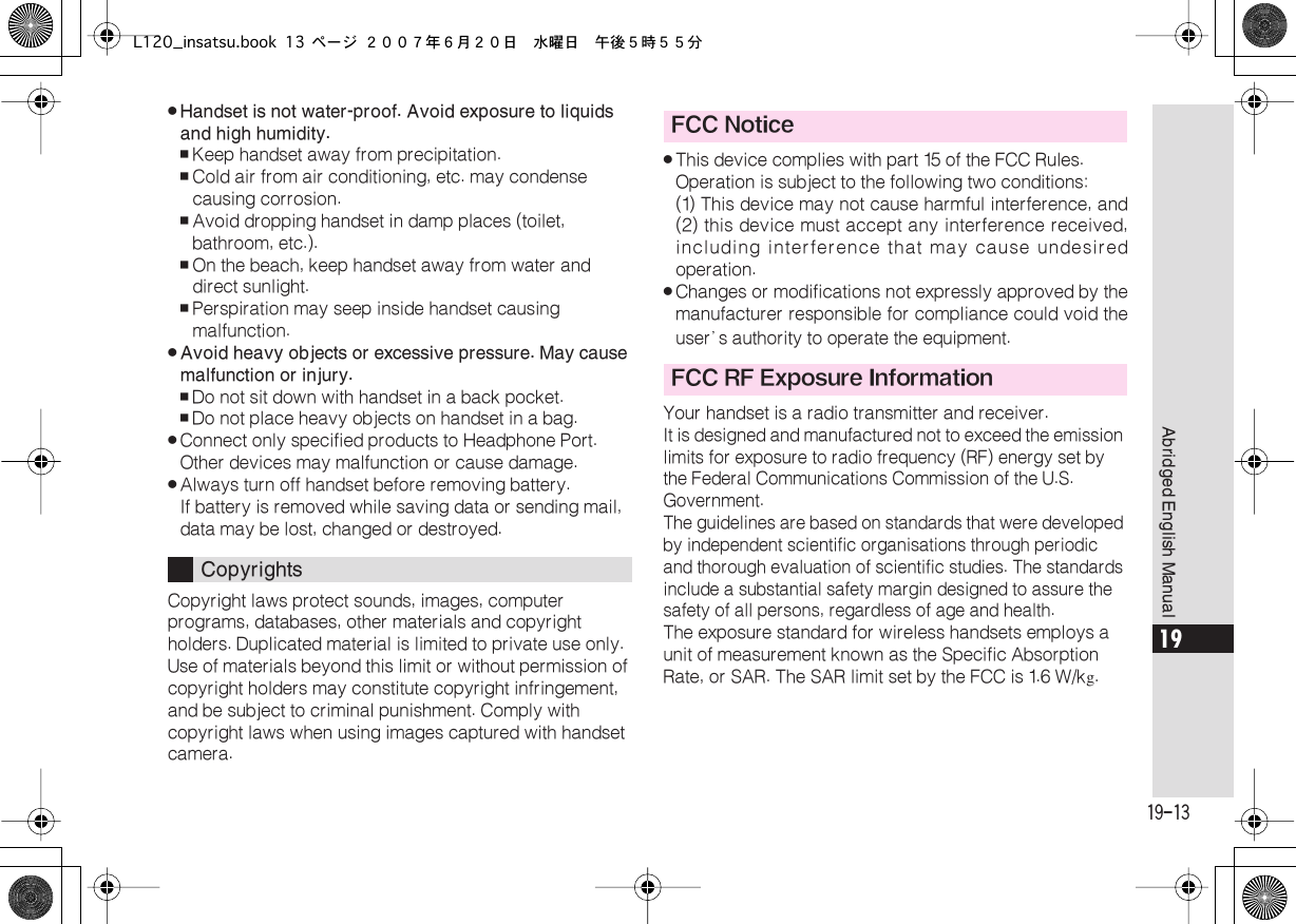  19-13 Abridged English Manual 19 . Handset is not water-proof. Avoid exposure to liquids and high humidity. , Keep handset away from precipitation. , Cold air from air conditioning, etc. may condense causing corrosion. , Avoid dropping handset in damp places (toilet, bathroom, etc.). , On the beach, keep handset away from water and direct sunlight. , Perspiration may seep inside handset causing malfunction. . Avoid heavy objects or excessive pressure. May cause malfunction or injury. , Do not sit down with handset in a back pocket. , Do not place heavy objects on handset in a bag. . Connect only specified products to Headphone Port. Other devices may malfunction or cause damage. . Always turn off handset before removing battery.If battery is removed while saving data or sending mail, data may be lost, changed or destroyed.Copyright laws protect sounds, images, computer programs, databases, other materials and copyright holders. Duplicated material is limited to private use only. Use of materials beyond this limit or without permission of copyright holders may constitute copyright infringement, and be subject to criminal punishment. Comply with copyright laws when using images captured with handset camera. . This device complies with part 15 of the FCC Rules.Operation is subject to the following two conditions:(1) This device may not cause harmful interference, and(2) this device must accept any interference received,including interference that may cause undesiredoperation. . Changes or modifications not expressly approved by themanufacturer responsible for compliance could void theuser’ s authority to operate the equipment.Your handset is a radio transmitter and receiver. It is designed and manufactured not to exceed the emission limits for exposure to radio frequency (RF) energy set by the Federal Communications Commission of the U.S. Government.The guidelines are based on standards that were developed by independent scientific organisations through periodic and thorough evaluation of scientific studies. The standards include a substantial safety margin designed to assure the safety of all persons, regardless of age and health. The exposure standard for wireless handsets employs a unit of measurement known as the Specific Absorption Rate, or SAR. The SAR limit set by the FCC is 1.6  W/k g . Copyrights FCC NoticeFCC RF Exposure InformationL120_insatsu.book 13 ページ ２００７年６月２０日　水曜日　午後５時５５分