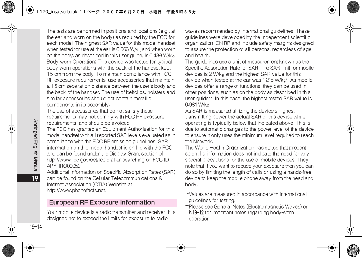  19-14 Abridged English Manual 19 The tests are performed in positions and locations (e.g., at the ear and worn on the body) as required by the FCC for each model. The highest SAR value for this model handset  when tested for use at the ear is  0.566  W/k g  and when worn  on the body, as described in this user guide, is 0.489  W/k g . Body-worn Operation; This device was tested for typical body-worn operations with the back of the handset kept 1.5  cm from the body. To maintain compliance with FCC  RF exposure requirements, use accessories that maintain a 1.5  cm separation distance between the user&apos;s body and the back of the handset. The use of beltclips, holsters and similar accessories should not contain metallic components in its assembly.The use of accessories that do not satisfy these requirements may not comply with FCC RF exposure requirements, and should be avoided.The FCC has granted an Equipment Authorisation for this model handset with all reported SAR levels evaluated as in compliance with the FCC RF emission guidelines. SAR information on this model handset is on file with the FCC and can be found under the Display Grant section of http://www.fcc.gov/oet/fccid after searching on FCC ID APYHRO00059.Additional information on Specific Absorption Rates (SAR) can be found on the Cellular Telecommunications &amp; Internet Association (CTIA) Website at http://www.phonefacts.net.Your mobile device is a radio transmitter and receiver. It is designed not to exceed the limits for exposure to radio waves recommended by international guidelines. These guidelines were developed by the independent scientific organization ICNIRP and include safety margins designed to assure the protection of all persons, regardless of age and health.The guidelines use a unit of measurement known as the  Specific Absorption Rate, or SAR. The SAR limit for mobile devices is 2  W/k g  and the highest SAR value for this device when tested at the ear was 1.215  W/k g *. As mobile devices offer a range of functions, they can be used in other positions, such as on the body as described in this user guide**. In this case, the highest tested SAR value is 0.981  W/k g .As SAR is measured utilizing the device&apos;s highest transmitting power the actual SAR of this device while operating is typically below that indicated above. This is due to automatic changes to the power level of the device to ensure it only uses the minimum level required to reach the Network. The World Health Organization has stated that present scientific information does not indicate the need for any special precautions for the use of mobile devices. They note that if you want to reduce your exposure then you can do so by limiting the length of calls or using a hands-free  device to keep the mobile phone away from the head and body.  *Values are measured in accordance with international guidelines for testing. ** Please see General Notes (Electromagnetic Waves) on  P.19-12  for important notes regarding body-worn operation. European RF Exposure InformationL120_insatsu.book 14 ページ ２００７年６月２０日　水曜日　午後５時５５分