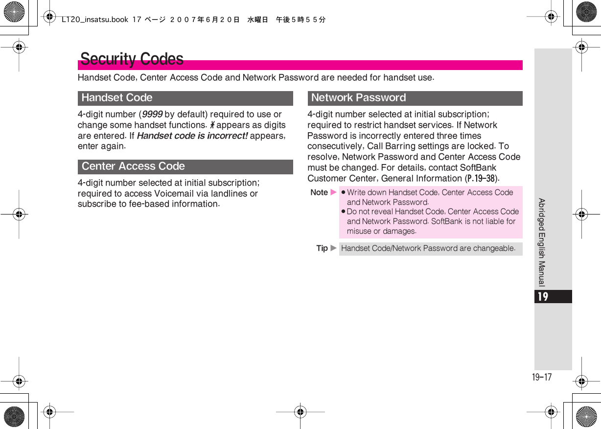  19-17 Abridged English Manual 19 Handset Code, Center Access Code and Network Password are needed for handset use.4-digit number ( 9999  by default) required to use or change some handset functions.  *  appears as digits are entered. If  Handset code is incorrect!  appears, enter again.4-digit number selected at initial subscription; required to access Voicemail via landlines or subscribe to fee-based information.4-digit number selected at initial subscription; required to restrict handset services. If Network Password is incorrectly entered three times consecutively, Call Barring settings are locked. To resolve, Network Password and Center Access Code must be changed. For details, contact SoftBank Customer Center, General Information ( P.19-38 ). Security Codes Handset CodeCenter Access CodeNetwork Password Note  X . Write down Handset Code, Center Access Code and Network Password. . Do not reveal Handset Code, Center Access Code and Network Password. SoftBank is not liable for misuse or damages. Tip  X Handset Code/Network Password are changeable.L120_insatsu.book 17 ページ ２００７年６月２０日　水曜日　午後５時５５分