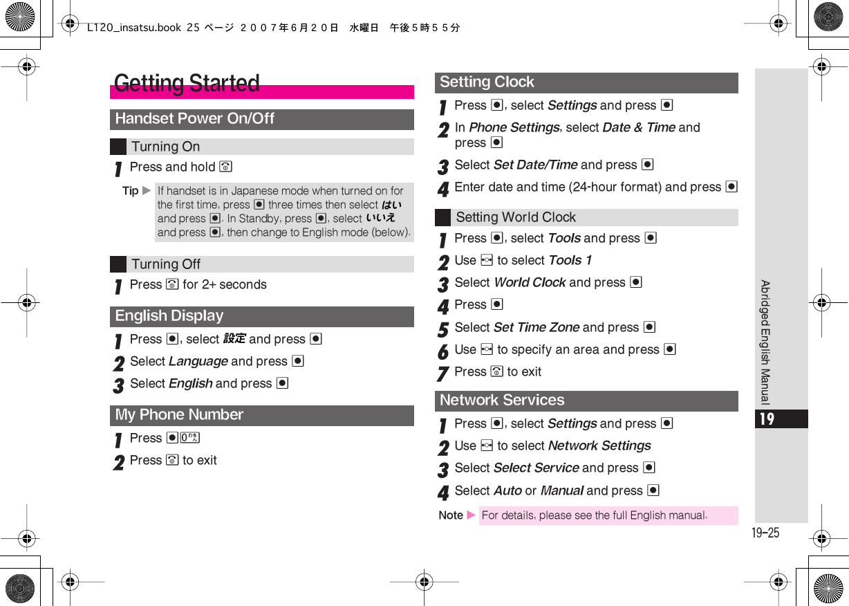  19-25 Abridged English Manual 19 1 Press and hold  &quot; 1 Press  &quot;  for 2+ seconds 1 Press  % , select 設定  and press  % 2 Select  Language  and press  % 3 Select  English  and press  % 1 Press  %0 2 Press  &quot;  to exit 1 Press  % , select  Settings  and press  % 2 In  Phone Settings , select  Date &amp; Time  and press  % 3 Select  Set Date/Time  and press  % 4 Enter date and time (24-hour format) and press  % 1 Press  % , select  Tools  and press  % 2 Use  f  to select  Tools 1  3 Select  World Clock  and press  % 4 Press  % 5 Select  Set Time Zone  and press   % 6 Use  f to specify an area and press %7Press &quot; to exit1Press %, select Settings and press %2Use f to select Network Settings3Select Select Service and press %4Select Auto or Manual and press %Getting StartedHandset Power On/OffTurning OnTip XIf handset is in Japanese mode when turned on for the first time, press % three times then select はい  and press  % . In Standby, press  % , select いいえ  and press  % , then change to English mode (below). Turning Off English DisplayMy Phone NumberSetting Clock Setting World Clock Network Services Note  X For details, please see the full English manual.L120_insatsu.book 25 ページ ２００７年６月２０日　水曜日　午後５時５５分