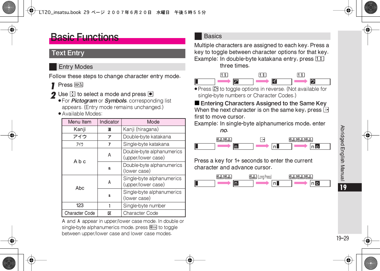  19-29 Abridged English Manual 19 Follow these steps to change character entry mode. 1 Press  &amp; 2 Use  e  to select a mode and press  % . For  Pictogram  or  Symbols , corresponding list appears. (Entry mode remains unchanged.) . Available Modes: $  and  &amp;  appear in upper/lower case mode. In double or single-byte alphanumerics mode, press  &apos;  to toggle between upper/lower case and lower case modes. Multiple characters are assigned to each key. Press a key to toggle between character options for that key.Example: In double-byte katakana entry, press  1  three times. . Press  !  to toggle options in reverse. (Not available for single-byte numbers or Character Codes.)■ Entering Characters Assigned to the Same Key When the next character is on the same key, press  d  first to move cursor.Example: In single-byte alphanumerics mode, enter  no .Press a key for 1+ seconds to enter the current character and advance cursor. Basic Functions Text Entry Entry Modes Menu Item Indicator ModeKanji ! Kanji (hiragana)アイウ &quot; Double-byte katakanaアイウ # Single-byte katakanaＡｂｃ $ Double-byte alphanumerics (upper/lower case) % Double-byte alphanumerics (lower case) Abc &amp; Single-byte alphanumerics (upper/lower case) &apos; Single-byte alphanumerics (lower case) 123 ( Single-byte number Character Code A Character Code Basics 111 ^ Y §ア Y §イ Y §ウ 66d 666 ^ Y §ｎ Yｎ ^ Yｎ §ｏ 666  (Long Press) 666 ^ Y §ｎ Yｎ ^ Yｎ §ｏL120_insatsu.book 29 ページ ２００７年６月２０日　水曜日　午後５時５５分