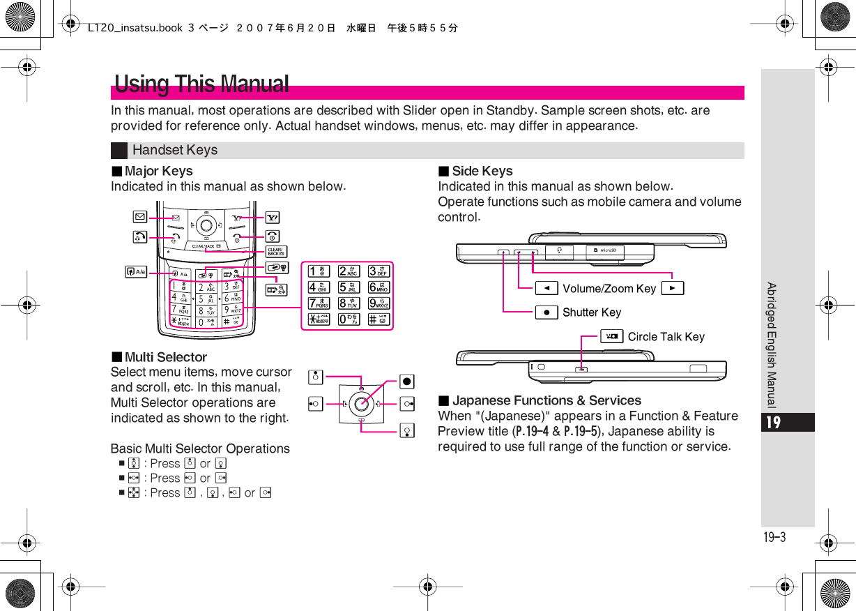  19-3 Abridged English Manual 19 In this manual, most operations are described with Slider open in Standby. Sample screen shots, etc. are provided for reference only. Actual handset windows, menus, etc. may differ in appearance.■ Major Keys Indicated in this manual as shown below.■ Multi Selector Select menu items, move cursor and scroll, etc. In this manual, Multi Selector operations are indicated as shown to the right.Basic Multi Selector Operations , e  : Press  a  or  b , f  : Press  c  or  d , g  : Press  a  ,  b ,  c  or  d■ Side Keys Indicated in this manual as shown below.Operate functions such as mobile camera and volume control.■ Japanese Functions &amp; Services When &quot;(Japanese)&quot; appears in a Function &amp; Feature Preview title ( P.19-4  &amp;  P.19-5 ), Japanese ability is required to use full range of the function or service. Using This Manual Handset Keys123456789(0#AB&quot;)!&amp;$&apos;dbcÇaÅ%E Volume/Zoom Key FD Shutter KeyH Circle Talk KeyL120_insatsu.book 3 ページ ２００７年６月２０日　水曜日　午後５時５５分