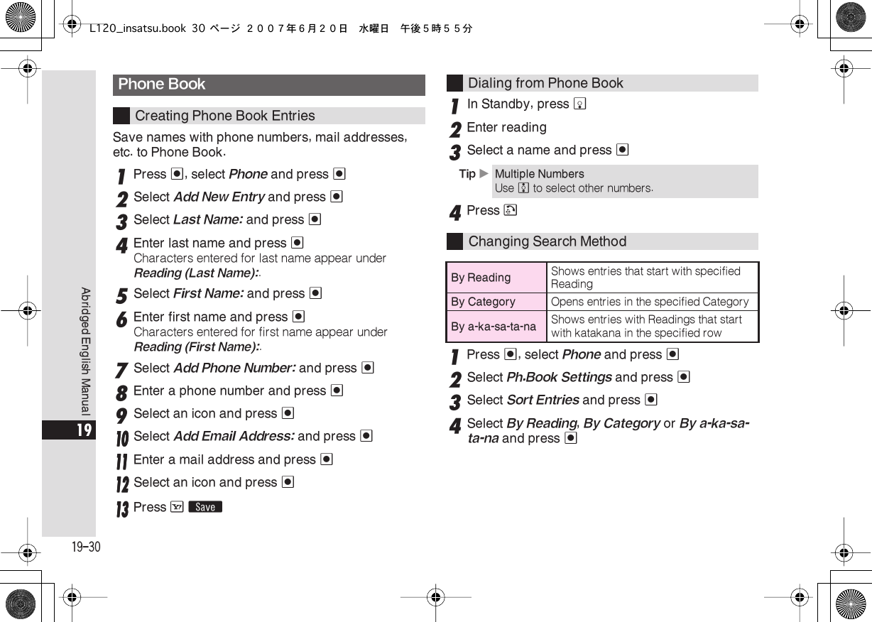  19-30 Abridged English Manual 19 Save names with phone numbers, mail addresses, etc. to Phone Book. 1 Press  % , select  Phone  and press  % 2 Select  Add New Entry  and press  % 3 Select  Last Name:  and press  % 4 Enter last name and press  % Characters entered for last name appear under  Reading (Last Name): . 5 Select  First Name:  and press  % 6 Enter first name and press  % Characters entered for first name appear under  Reading (First Name): . 7 Select  Add Phone Number:  and press  % 8 Enter a phone number and press  % 9 Select an icon and press  %11110000 Select Add Email Address: and press %11111111 Enter a mail address and press %11112222 Select an icon and press %11113333 Press A ß 1 In Standby, press  b 2 Enter reading 3 Select a name and press  % 4 Press  ! 1 Press  % , select  Phone  and press  % 2 Select  Ph.Book Settings  and press  % 3 Select  Sort Entries  and press  % 4 Select  By Reading ,  By Category  or  By a-ka-sa-ta-na  and press  % Phone Book Creating Phone Book EntriesDialing from Phone Book Tip  X Multiple Numbers Use  e  to select other numbers. Changing Search Method By Reading Shows entries that start with specified Reading By Category Opens entries in the specified Category By a-ka-sa-ta-na Shows entries with Readings that start with katakana in the specified rowL120_insatsu.book 30 ページ ２００７年６月２０日　水曜日　午後５時５５分