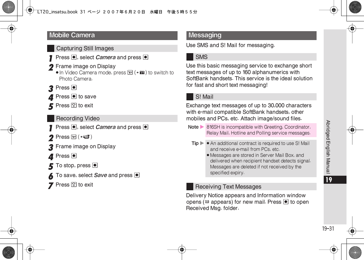  19-31 Abridged English Manual 19 1 Press  % , select  Camera  and press  % 2 Frame image on Display . In Video Camera mode, press  A  ( # ) to switch to Photo Camera. 3 Press  % 4 Press  %  to save 5 Press  &quot;  to exit 1 Press  % , select  Camera  and press  % 2 Press  A  ( ! ) 3 Frame image on Display 4Press %5To stop, press %6To save, select Save and press %7Press &quot; to exitUse SMS and S! Mail for messaging.Use this basic messaging service to exchange short text messages of up to 160 alphanumerics with SoftBank handsets. This service is the ideal solution for fast and short text messaging!Exchange text messages of up to 30,000 characters with e-mail compatible SoftBank handsets, other mobiles and PCs, etc. Attach image/sound files.Delivery Notice appears and Information window opens (z appears) for new mail. Press % to open Received Msg. folder.Mobile CameraCapturing Still ImagesRecording VideoMessagingSMSS! MailNote X816SH is incompatible with Greeting, Coordinator, Relay Mail, Hotline and Polling service messages.Tip X.An additional contract is required to use S! Mail and receive e-mail from PCs, etc..Messages are stored in Server Mail Box, and delivered when recipient handset detects signal. Messages are deleted if not received by the specified expiry.Receiving Text MessagesL120_insatsu.book 31 ページ ２００７年６月２０日　水曜日　午後５時５５分