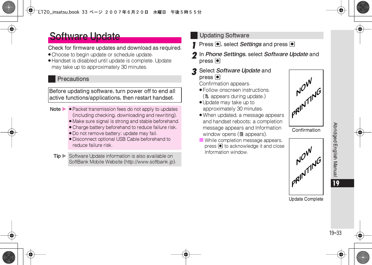  19-33 Abridged English Manual 19 Check for firmware updates and download as required. . Choose to begin update or schedule update. . Handset is disabled until update is complete. Update may take up to approximately 30 minutes. 1 Press  % , select  Settings  and press  % 2 In  Phone Settings , select  Software Update  and press  % 3 Select  Software Update  and press  % Confirmation appears. . Follow onscreen instructions. ( A  appears during update.) . Update may take up to approximately 30 minutes. . When updated, a message appears and handset reboots; a completion message appears and Information window opens ( B  appears).■ While completion message appears, press  %  to acknowledge it and close Information window. Software Update Precautions Before updating software, turn power off to end all active functions/applications, then restart handset. Note  X . Packet transmission fees do not apply to updates (including checking, downloading and rewriting). . Make sure signal is strong and stable beforehand. . Charge battery beforehand to reduce failure risk. . Do not remove battery; update may fail. . Disconnect optional USB Cable beforehand to reduce failure risk. Tip  X Software Update information is also available on SoftBank Mobile Website (http://www.softbank.jp). Updating SoftwareConfirmationUpdate CompleteL120_insatsu.book 33 ページ ２００７年６月２０日　水曜日　午後５時５５分