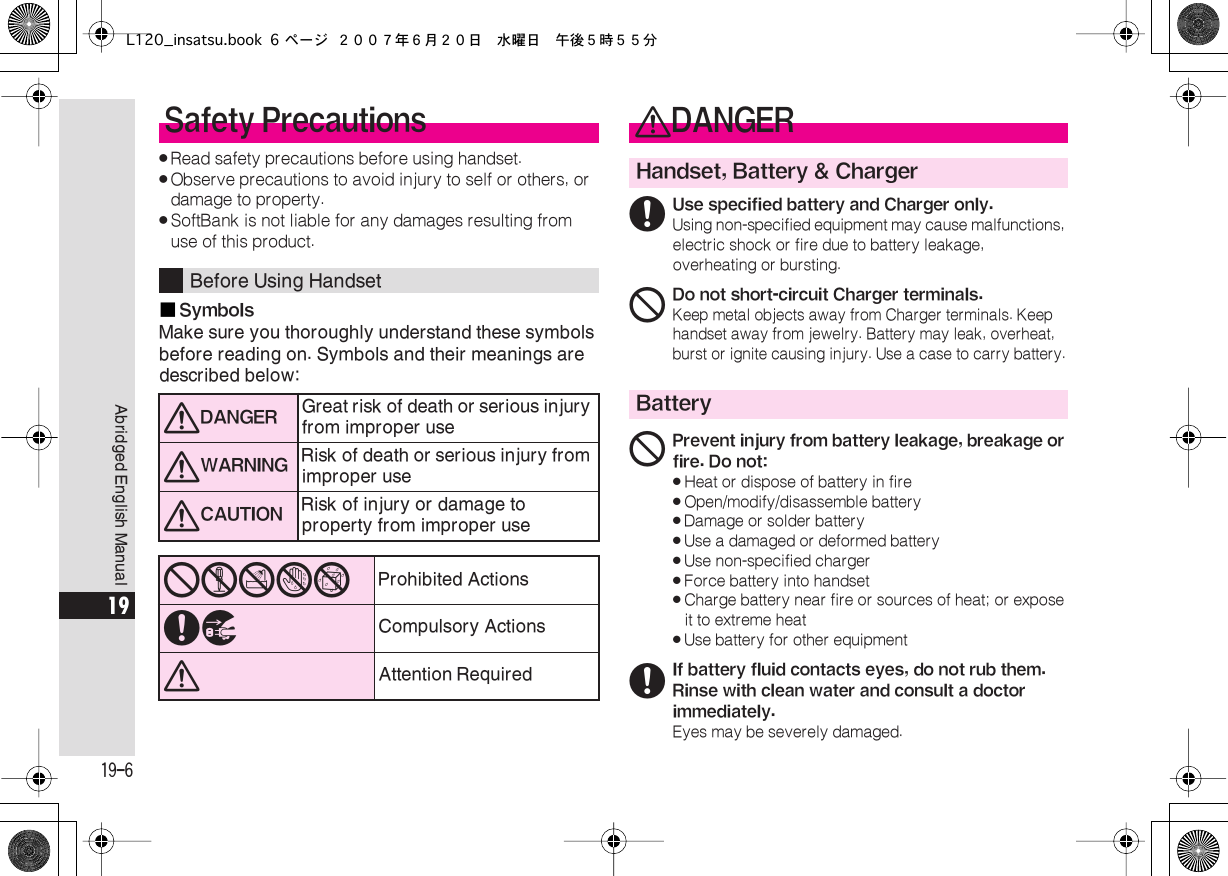  19-6 Abridged English Manual 19 . Read safety precautions before using handset. . Observe precautions to avoid injury to self or others, or damage to property. . SoftBank is not liable for any damages resulting from use of this product.■ Symbols Make sure you thoroughly understand these symbols before reading on. Symbols and their meanings are described below: Safety Precautions Before Using Handset 0 DANGER Great risk of death or serious injury from improper use 0 WARNING Risk of death or serious injury from improper use 0 CAUTION Risk of injury or damage to property from improper use 12345 Prohibited Actions 67 Compulsory Actions 0 Attention Required 0 DANGER Handset, Battery &amp; Charger 6 Use specified battery and Charger only. Using non-specified equipment may cause malfunctions, electric shock or fire due to battery leakage, overheating or bursting. 1 Do not short-circuit Charger terminals. Keep metal objects away from Charger terminals. Keep handset away from jewelry. Battery may leak, overheat, burst or ignite causing injury. Use a case to carry battery. Battery 1 Prevent injury from battery leakage, breakage or fire. Do not:« Heat or dispose of battery in fire« Open/modify/disassemble battery« Damage or solder battery« Use a damaged or deformed battery« Use non-specified charger« Force battery into handset« Charge battery near fire or sources of heat; or expose it to extreme heat« Use battery for other equipment 6 If battery fluid contacts eyes, do not rub them. Rinse with clean water and consult a doctor immediately. Eyes may be severely damaged.L120_insatsu.book 6 ページ ２００７年６月２０日　水曜日　午後５時５５分