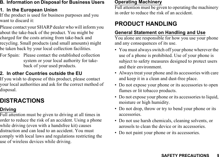 SAFETY PRECAUTIONS 9B. Information on Disposal for Business Users1. In the European UnionIf the product is used for business purposes and you want to discard it:Please contact your SHARP dealer who will inform you about the take-back of the product. You might be charged for the costs arising from take-back and recycling. Small products (and small amounts) might be taken back by your local collection facilities.For Spain: Please contact the established collection system or your local authority for take-back of your used products.2. In other Countries outside the EUIf you wish to dispose of this product, please contact your local authorities and ask for the correct method of disposal.DISTRACTIONSDrivingFull attention must be given to driving at all times in order to reduce the risk of an accident. Using a phone while driving (even with a handsfree kit) causes distraction and can lead to an accident. You must comply with local laws and regulations restricting the use of wireless devices while driving.Operating MachineryFull attention must be given to operating the machinery in order to reduce the risk of an accident.PRODUCT HANDLINGGeneral Statement on Handling and UseYou alone are responsible for how you use your phone and any consequences of its use.• You must always switch off your phone wherever the use of a phone is prohibited. Use of your phone is subject to safety measures designed to protect users and their environment.• Always treat your phone and its accessories with care and keep it in a clean and dust-free place.• Do not expose your phone or its accessories to open flames or lit tobacco products.• Do not expose your phone or its accessories to liquid, moisture or high humidity.• Do not drop, throw or try to bend your phone or its accessories.• Do not use harsh chemicals, cleaning solvents, or aerosols to clean the device or its accessories.• Do not paint your phone or its accessories.
