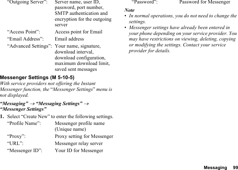 Messaging 99“Outgoing Server”: Server name, user ID, password, port number, SMTP authentication and encryption for the outgoing server“Access Point”: Access point for Email“Email Address”: Email address“Advanced Settings”: Your name, signature, download interval, download configuration, maximum download limit, saved sent messagesMessenger SettingsWith service providers not offering the Instant Messenger function, the “Messenger Settings” menu is not displayed.“Messaging” → “Messaging Settings” → “Messenger Settings”1. Select “Create New” to enter the following settings.“Profile Name”: Messenger profile name (Unique name)“Proxy”: Proxy setting for Messenger“URL”: Messenger relay server“Messenger ID”: Your ID for Messenger“Password”: Password for MessengerNote•In normal operations, you do not need to change the settings.•Messenger settings have already been entered in your phone depending on your service provider. You may have restrictions on viewing, deleting, copying or modifying the settings. Contact your service provider for details. (M 5-10-5)