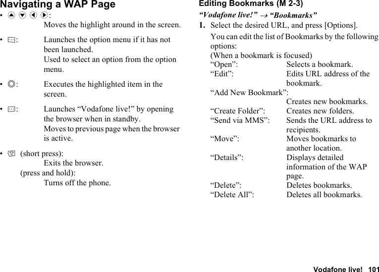 Vodafone live! 101Navigating a WAP Page•a b c d: Moves the highlight around in the screen.•A: Launches the option menu if it has not been launched. Used to select an option from the option menu.•B: Executes the highlighted item in the screen.•C: Launches “Vodafone live!” by opening the browser when in standby. Moves to previous page when the browser is active.•F(short press): Exits the browser.(press and hold): Turns off the phone.Editing Bookmarks“Vodafone live!” → “Bookmarks”1. Select the desired URL, and press [Options].You can edit the list of Bookmarks by the following options:(When a bookmark is focused)“Open”: Selects a bookmark.“Edit”: Edits URL address of the bookmark.“Add New Bookmark”:Creates new bookmarks.“Create Folder”: Creates new folders.“Send via MMS”: Sends the URL address to recipients.“Move”: Moves bookmarks to another location.“Details”: Displays detailed information of the WAP page.“Delete”: Deletes bookmarks.“Delete All”: Deletes all bookmarks. (M 2-3)