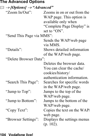 104 Vodafone live!The Advanced OptionsC → [Options] → “Advanced”“Zoom In/Out”: Zooms in on or out from the WAP page. This option is available only when “Complete Page Display” is set to “ON”.“Send This Page via MMS”:Sends the WAP/web page via MMS.“Details”: Shows detailed information of the WAP/web page.“Delete Browser Data”:Deletes the browser data. You can clear the cache/cookies/history/authentication information.“Search This Page”: Searches for specific words in the WAP/web page.“Jump to Top”: Jumps to the top of the WAP/web page.“Jump to Bottom”: Jumps to the bottom of the WAP/web page.“Copy Text”: Copies the text on the WAP/web page.“Browser Settings”: Displays the settings menus (p. 102).