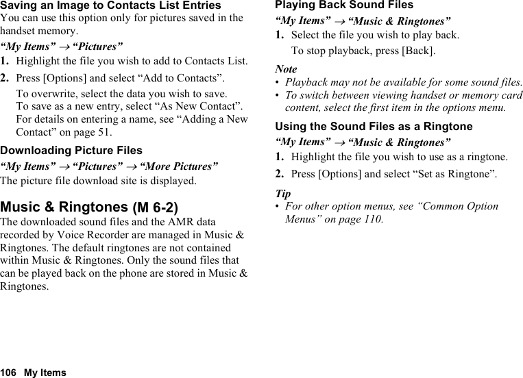 106 My ItemsSaving an Image to Contacts List EntriesYou can use this option only for pictures saved in the handset memory.“My Items” → “Pictures”1. Highlight the file you wish to add to Contacts List.2. Press [Options] and select “Add to Contacts”.To overwrite, select the data you wish to save.To save as a new entry, select “As New Contact”.For details on entering a name, see “Adding a New Contact” on page 51.Downloading Picture Files“My Items” → “Pictures” → “More Pictures”The picture file download site is displayed.Music &amp; RingtonesThe downloaded sound files and the AMR data recorded by Voice Recorder are managed in Music &amp; Ringtones. The default ringtones are not contained within Music &amp; Ringtones. Only the sound files that can be played back on the phone are stored in Music &amp; Ringtones.Playing Back Sound Files“My Items” → “Music &amp; Ringtones”1. Select the file you wish to play back.To stop playback, press [Back].Note•Playback may not be available for some sound files.•To switch between viewing handset or memory card content, select the first item in the options menu.Using the Sound Files as a Ringtone“My Items” → “Music &amp; Ringtones”1. Highlight the file you wish to use as a ringtone.2. Press [Options] and select “Set as Ringtone”.Tip•For other option menus, see “Common Option Menus” on page 110. (M 6-2)