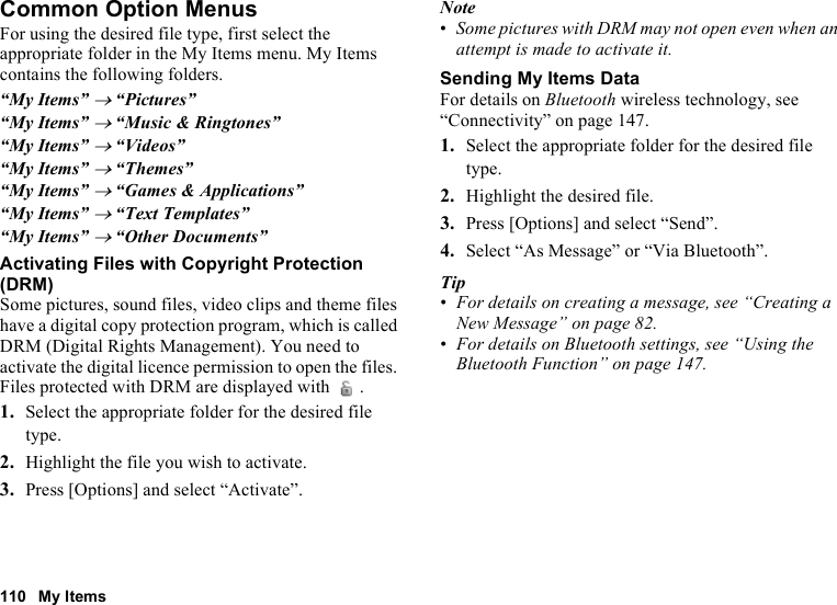 110 My ItemsCommon Option MenusFor using the desired file type, first select the appropriate folder in the My Items menu. My Items contains the following folders.“My Items” → “Pictures”“My Items” → “Music &amp; Ringtones”“My Items” → “Videos”“My Items” → “Themes”“My Items” → “Games &amp; Applications”“My Items” → “Text Templates”“My Items” → “Other Documents”Activating Files with Copyright Protection (DRM)Some pictures, sound files, video clips and theme files have a digital copy protection program, which is called DRM (Digital Rights Management). You need to activate the digital licence permission to open the files. Files protected with DRM are displayed with  .1. Select the appropriate folder for the desired file type.2. Highlight the file you wish to activate.3. Press [Options] and select “Activate”.Note•Some pictures with DRM may not open even when an attempt is made to activate it.Sending My Items DataFor details on Bluetooth wireless technology, see “Connectivity” on page 147.1. Select the appropriate folder for the desired file type.2. Highlight the desired file.3. Press [Options] and select “Send”.4. Select “As Message” or “Via Bluetooth”.Tip•For details on creating a message, see “Creating a New Message” on page 82.•For details on Bluetooth settings, see “Using the Bluetooth Function” on page 147.