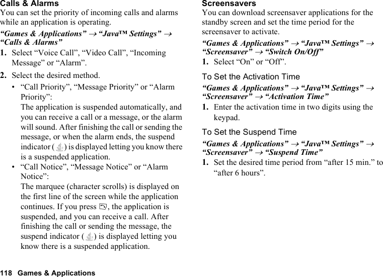 118 Games &amp; ApplicationsCalls &amp; AlarmsYou can set the priority of incoming calls and alarms while an application is operating.“Games &amp; Applications” → “Java™ Settings” → “Calls &amp; Alarms”1. Select “Voice Call”, “Video Call”, “Incoming Message” or “Alarm”.2. Select the desired method.• “Call Priority”, “Message Priority” or “Alarm Priority”: The application is suspended automatically, and you can receive a call or a message, or the alarm will sound. After finishing the call or sending the message, or when the alarm ends, the suspend indicator ( ) is displayed letting you know there is a suspended application.• “Call Notice”, “Message Notice” or “Alarm Notice”: The marquee (character scrolls) is displayed on the first line of the screen while the application continues. If you press D, the application is suspended, and you can receive a call. After finishing the call or sending the message, the suspend indicator ( ) is displayed letting you know there is a suspended application.ScreensaversYou can download screensaver applications for the standby screen and set the time period for the screensaver to activate.“Games &amp; Applications” → “Java™ Settings” → “Screensaver” → “Switch On/Off”1. Select “On” or “Off”.To Set the Activation Time“Games &amp; Applications” → “Java™ Settings” → “Screensaver” → “Activation Time”1. Enter the activation time in two digits using the keypad.To Set the Suspend Time“Games &amp; Applications” → “Java™ Settings” → “Screensaver” → “Suspend Time”1. Set the desired time period from “after 15 min.” to “after 6 hours”.