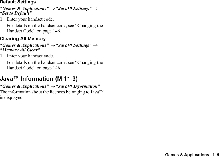 Games &amp; Applications 119Default Settings“Games &amp; Applications” → “Java™ Settings” → “Set to Default”1. Enter your handset code.For details on the handset code, see “Changing the Handset Code” on page 146.Clearing All Memory“Games &amp; Applications” → “Java™ Settings” → “Memory All Clear”1. Enter your handset code.For details on the handset code, see “Changing the Handset Code” on page 146.Java™ Information“Games &amp; Applications” → “Java™ Information”The information about the licences belonging to Java™ is displayed. (M 11-3)