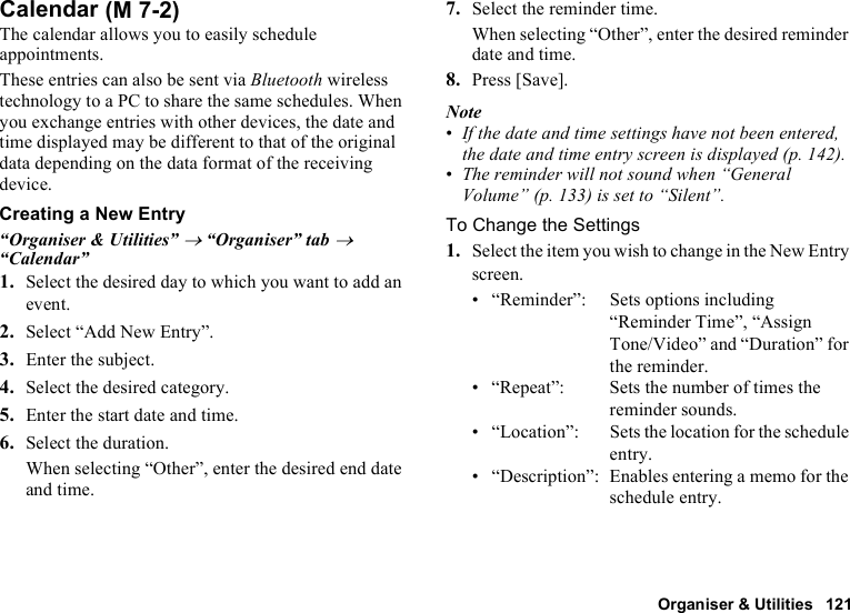 Organiser &amp; Utilities 121CalendarThe calendar allows you to easily schedule appointments.These entries can also be sent via Bluetooth wireless technology to a PC to share the same schedules. When you exchange entries with other devices, the date and time displayed may be different to that of the original data depending on the data format of the receiving device.Creating a New Entry“Organiser &amp; Utilities” → “Organiser” tab → “Calendar”1. Select the desired day to which you want to add an event.2. Select “Add New Entry”.3. Enter the subject.4. Select the desired category.5. Enter the start date and time.6. Select the duration.When selecting “Other”, enter the desired end date and time.7. Select the reminder time.When selecting “Other”, enter the desired reminder date and time.8. Press [Save].Note•If the date and time settings have not been entered, the date and time entry screen is displayed (p. 142).•The reminder will not sound when “General Volume” (p. 133) is set to “Silent”.To Change the Settings1. Select the item you wish to change in the New Entry screen.• “Reminder”: Sets options including “Reminder Time”, “Assign Tone/Video” and “Duration” for the reminder.• “Repeat”: Sets the number of times the reminder sounds.• “Location”: Sets the location for the schedule entry.• “Description”: Enables entering a memo for the schedule entry. (M 7-2)