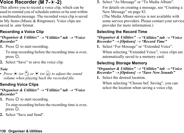 130 Organiser &amp; UtilitiesVoice RecorderThis allows you to record a voice clip, which can be used to remind you of schedule entries or be sent within a multimedia message. The recorded voice clip is saved in My Items (Music &amp; Ringtones). Voice clips are saved in .amr format.Recording a Voice Clip“Organiser &amp; Utilities” → “Utilities” tab → “Voice Recorder”1. Press B to start recording.To stop recording before the recording time is over, press B.2. Select “Save” to save the voice clip.Note•Press a (or V) or b (or W) to adjust the sound volume when playing back the recorded file.Sending Voice Clips“Organiser &amp; Utilities” → “Utilities” tab → “Voice Recorder”1. Press B to start recording.To stop recording before the recording time is over, press B.2. Select “Save and Send”.3. Select “As Message” or “To Media Album”.For details on creating a message, see “Creating a New Message” on page 82.(The Media Album service is not available with some service providers. Please contact your service provider for more information.)Selecting the Record Time“Organiser &amp; Utilities” → “Utilities” tab → “Voice Recorder” → [Options] → “Record Time”1. Select “For Message” or “Extended Voice”.When selecting “Extended Voice”, voice clips are automatically saved to a memory card.Selecting Storage Memory“Organiser &amp; Utilities” → “Utilities” tab → “Voice Recorder” → [Options] → “Save New Sounds”1. Select the desired location.When selecting “Choose bef. Saving”, you can select the location when saving a voice clip. (M 7-d-2)