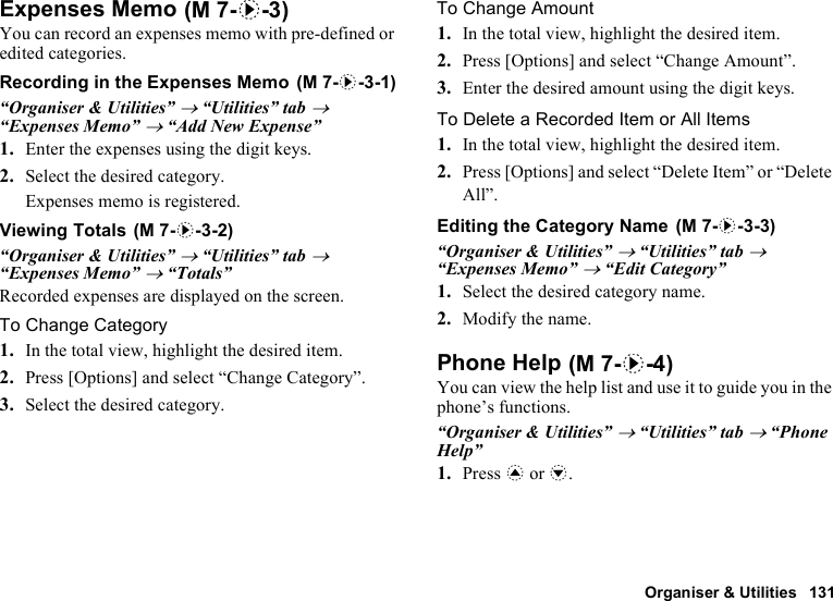 Organiser &amp; Utilities 131Expenses MemoYou can record an expenses memo with pre-defined or edited categories.Recording in the Expenses Memo“Organiser &amp; Utilities” → “Utilities” tab → “Expenses Memo” → “Add New Expense”1. Enter the expenses using the digit keys.2. Select the desired category.Expenses memo is registered.Viewing Totals“Organiser &amp; Utilities” → “Utilities” tab → “Expenses Memo” → “Totals”Recorded expenses are displayed on the screen.To Change Category1. In the total view, highlight the desired item.2. Press [Options] and select “Change Category”.3. Select the desired category.To Change Amount1. In the total view, highlight the desired item.2. Press [Options] and select “Change Amount”.3. Enter the desired amount using the digit keys.To Delete a Recorded Item or All Items1. In the total view, highlight the desired item.2. Press [Options] and select “Delete Item” or “Delete All”.Editing the Category Name“Organiser &amp; Utilities” → “Utilities” tab → “Expenses Memo” → “Edit Category”1. Select the desired category name.2. Modify the name.Phone HelpYou can view the help list and use it to guide you in the phone’s functions.“Organiser &amp; Utilities” → “Utilities” tab → “Phone Help”1. Press a or b. (M 7-d-3) (M 7-d-3-1) (M 7-d-3-2)  (M 7-d-3-3) (M 7-d-4)