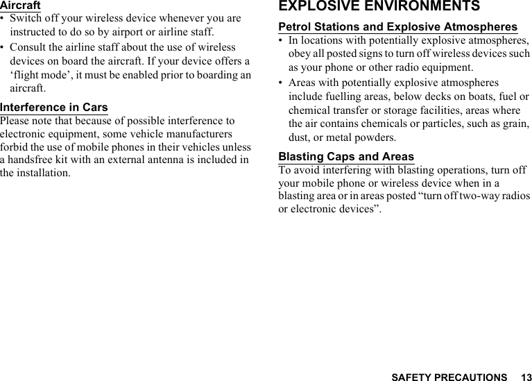 SAFETY PRECAUTIONS 13Aircraft• Switch off your wireless device whenever you are instructed to do so by airport or airline staff.• Consult the airline staff about the use of wireless devices on board the aircraft. If your device offers a ‘flight mode’, it must be enabled prior to boarding an aircraft.Interference in CarsPlease note that because of possible interference to electronic equipment, some vehicle manufacturers forbid the use of mobile phones in their vehicles unless a handsfree kit with an external antenna is included in the installation.EXPLOSIVE ENVIRONMENTSPetrol Stations and Explosive Atmospheres• In locations with potentially explosive atmospheres, obey all posted signs to turn off wireless devices such as your phone or other radio equipment.• Areas with potentially explosive atmospheres include fuelling areas, below decks on boats, fuel or chemical transfer or storage facilities, areas where the air contains chemicals or particles, such as grain, dust, or metal powders.Blasting Caps and AreasTo avoid interfering with blasting operations, turn off your mobile phone or wireless device when in a blasting area or in areas posted “turn off two-way radios or electronic devices”.