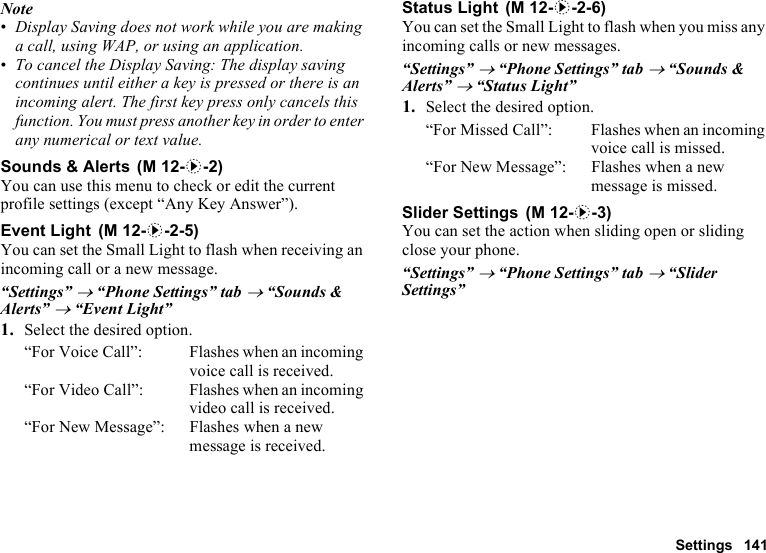 Settings 141Note•Display Saving does not work while you are making a call, using WAP, or using an application.•To cancel the Display Saving: The display saving continues until either a key is pressed or there is an incoming alert. The first key press only cancels this function. You must press another key in order to enter any numerical or text value.Sounds &amp; AlertsYou can use this menu to check or edit the current profile settings (except “Any Key Answer”).Event LightYou can set the Small Light to flash when receiving an incoming call or a new message.“Settings” → “Phone Settings” tab → “Sounds &amp; Alerts” → “Event Light”1. Select the desired option.“For Voice Call”: Flashes when an incoming voice call is received.“For Video Call”: Flashes when an incoming video call is received.“For New Message”: Flashes when a new message is received.Status LightYou can set the Small Light to flash when you miss any incoming calls or new messages.“Settings” → “Phone Settings” tab → “Sounds &amp; Alerts” → “Status Light”1. Select the desired option.“For Missed Call”: Flashes when an incoming voice call is missed.“For New Message”: Flashes when a new message is missed.Slider SettingsYou can set the action when sliding open or sliding close your phone.“Settings” → “Phone Settings” tab → “Slider Settings” (M 12-d-2) (M 12-d-2-5) (M 12-d-2-6) (M 12-d-3)