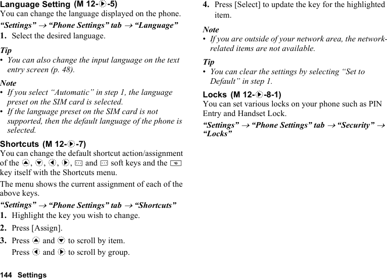 144 SettingsLanguage SettingYou can change the language displayed on the phone.“Settings” → “Phone Settings” tab → “Language”1. Select the desired language.Tip•You can also change the input language on the text entry screen (p. 48).Note•If you select “Automatic” in step 1, the language preset on the SIM card is selected.•If the language preset on the SIM card is not supported, then the default language of the phone is selected.ShortcutsYou can change the default shortcut action/assignment of the a, b, c, d, A and C soft keys and the U key itself with the Shortcuts menu.The menu shows the current assignment of each of the above keys.“Settings” → “Phone Settings” tab → “Shortcuts”1. Highlight the key you wish to change.2. Press [Assign].3. Press a and b to scroll by item.Press c and d to scroll by group.4. Press [Select] to update the key for the highlighted item.Note•If you are outside of your network area, the network-related items are not available.Tip•You can clear the settings by selecting “Set to Default” in step 1.LocksYou can set various locks on your phone such as PIN Entry and Handset Lock.“Settings” → “Phone Settings” tab → “Security” → “Locks” (M 12-d-5) (M 12-d-7) (M 12-d-8-1)