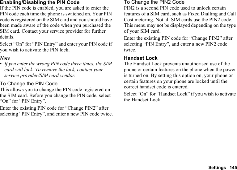 Settings 145Enabling/Disabling the PIN CodeIf the PIN code is enabled, you are asked to enter the PIN code each time the phone is switched on. Your PIN code is registered on the SIM card and you should have been made aware of the code when you purchased the SIM card. Contact your service provider for further details.Select “On” for “PIN Entry” and enter your PIN code if you wish to activate the PIN lock.Note•If you enter the wrong PIN code three times, the SIM card will lock. To remove the lock, contact your service provider/SIM card vendor.To Change the PIN CodeThis allows you to change the PIN code registered on the SIM card. Before you change the PIN code, select “On” for “PIN Entry”.Enter the existing PIN code for “Change PIN2” after selecting “PIN Entry”, and enter a new PIN code twice.To Change the PIN2 CodePIN2 is a second PIN code used to unlock certain features of a SIM card, such as Fixed Dialling and Call Cost metering. Not all SIM cards use the PIN2 code. This menu may not be displayed depending on the type of your SIM card.Enter the existing PIN code for “Change PIN2” after selecting “PIN Entry”, and enter a new PIN2 code twice.Handset LockThe Handset Lock prevents unauthorised use of the phone or certain features on the phone when the power is turned on. By setting this option on, your phone or certain features on your phone are locked until the correct handset code is entered.Select “On” for “Handset Lock” if you wish to activate the Handset Lock.