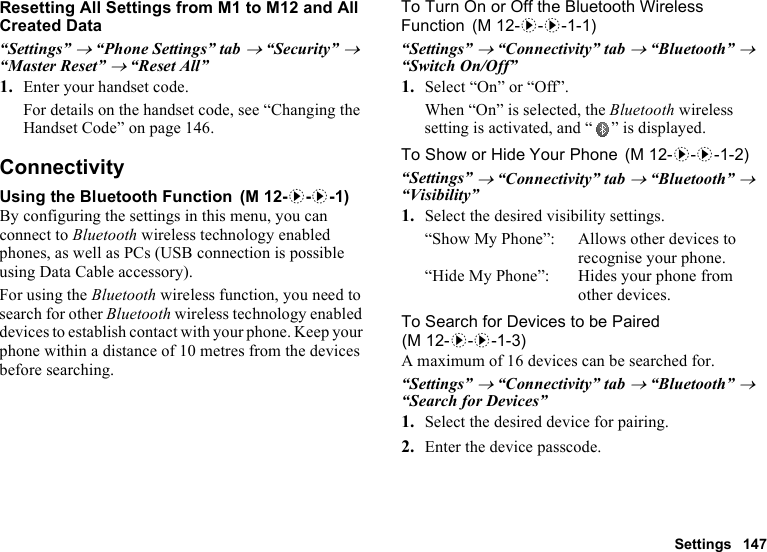 Settings 147Resetting All Settings from M1 to M12 and All Created Data“Settings” → “Phone Settings” tab → “Security” → “Master Reset” → “Reset All”1. Enter your handset code.For details on the handset code, see “Changing the Handset Code” on page 146.ConnectivityUsing the Bluetooth FunctionBy configuring the settings in this menu, you can connect to Bluetooth wireless technology enabled phones, as well as PCs (USB connection is possible using Data Cable accessory).For using the Bluetooth wireless function, you need to search for other Bluetooth wireless technology enabled devices to establish contact with your phone. Keep your phone within a distance of 10 metres from the devices before searching.To Turn On or Off the Bluetooth Wireless Function“Settings” → “Connectivity” tab → “Bluetooth” → “Switch On/Off”1. Select “On” or “Off”.When “On” is selected, the Bluetooth wireless setting is activated, and “ ” is displayed.To Show or Hide Your Phone“Settings” → “Connectivity” tab → “Bluetooth” → “Visibility”1. Select the desired visibility settings.“Show My Phone”: Allows other devices to recognise your phone.“Hide My Phone”: Hides your phone from other devices.To Search for Devices to be PairedA maximum of 16 devices can be searched for.“Settings” → “Connectivity” tab → “Bluetooth” → “Search for Devices”1. Select the desired device for pairing.2. Enter the device passcode. (M 12-d-d-1) (M 12-d-d-1-1) (M 12-d-d-1-2)(M 12-d-d-1-3)