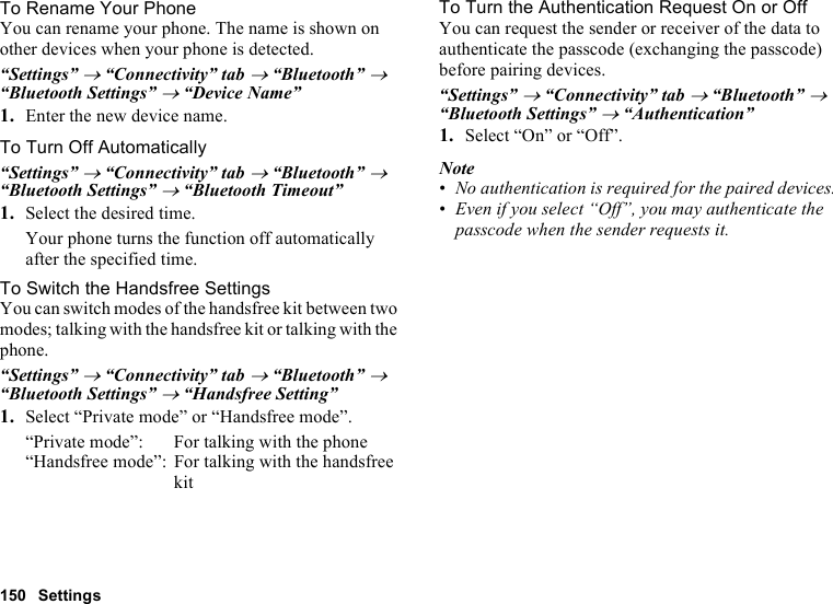 150 SettingsTo Rename Your PhoneYou can rename your phone. The name is shown on other devices when your phone is detected.“Settings” → “Connectivity” tab → “Bluetooth” → “Bluetooth Settings” → “Device Name”1. Enter the new device name.To Turn Off Automatically“Settings” → “Connectivity” tab → “Bluetooth” → “Bluetooth Settings” → “Bluetooth Timeout”1. Select the desired time.Your phone turns the function off automatically after the specified time.To Switch the Handsfree SettingsYou can switch modes of the handsfree kit between two modes; talking with the handsfree kit or talking with the phone.“Settings” → “Connectivity” tab → “Bluetooth” → “Bluetooth Settings” → “Handsfree Setting”1. Select “Private mode” or “Handsfree mode”.“Private mode”: For talking with the phone“Handsfree mode”: For talking with the handsfree kitTo Turn the Authentication Request On or OffYou can request the sender or receiver of the data to authenticate the passcode (exchanging the passcode) before pairing devices.“Settings” → “Connectivity” tab → “Bluetooth” → “Bluetooth Settings” → “Authentication”1. Select “On” or “Off”.Note•No authentication is required for the paired devices. •Even if you select “Off”, you may authenticate the passcode when the sender requests it.