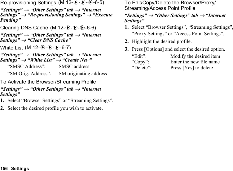 156 SettingsRe-provisioning Settings“Settings” → “Other Settings” tab → “Internet Settings” → “Re-provisioning Settings” → “Execute Pending”Clearing DNS Cache“Settings” → “Other Settings” tab → “Internet Settings” → “Clear DNS Cache”White List“Settings” → “Other Settings” tab → “Internet Settings” → “White List” → “Create New”“SMSC Address”: SMSC address“SM Orig. Address”: SM originating addressTo Activate the Browser/Streaming Profile“Settings” → “Other Settings” tab → “Internet Settings”1. Select “Browser Settings” or “Streaming Settings”.2. Select the desired profile you wish to activate.To Edit/Copy/Delete the Browser/Proxy/Streaming/Access Point Profile“Settings” → “Other Settings” tab → “Internet Settings”1. Select “Browser Settings”, “Streaming Settings”, “Proxy Settings” or “Access Point Settings”.2. Highlight the desired profile.3. Press [Options] and select the desired option.“Edit”: Modify the desired item“Copy”: Enter the new file name“Delete”: Press [Yes] to delete (M 12-d-d-d-6-5) (M 12-d-d-d-6-6) (M 12-d-d-d-6-7)