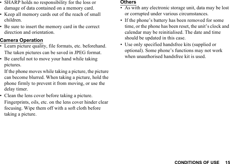 CONDITIONS OF USE 15• SHARP holds no responsibility for the loss or damage of data contained on a memory card.• Keep all memory cards out of the reach of small children.• Be sure to insert the memory card in the correct direction and orientation.Camera Operation• Learn picture quality, file formats, etc. beforehand.The taken pictures can be saved in JPEG format.• Be careful not to move your hand while taking pictures.If the phone moves while taking a picture, the picture can become blurred. When taking a picture, hold the phone firmly to prevent it from moving, or use the delay timer.• Clean the lens cover before taking a picture.Fingerprints, oils, etc. on the lens cover hinder clear focusing. Wipe them off with a soft cloth before taking a picture.Others• As with any electronic storage unit, data may be lost or corrupted under various circumstances.• If the phone’s battery has been removed for some time, or the phone has been reset, the unit’s clock and calendar may be reinitialised. The date and time should be updated in this case.• Use only specified handsfree kits (supplied or optional). Some phone’s functions may not work when unauthorised handsfree kit is used.