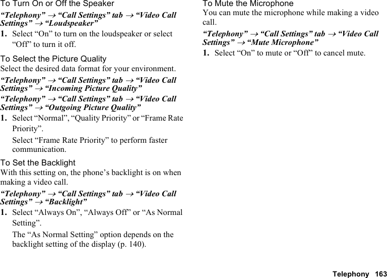 Telephony 163To Turn On or Off the Speaker“Telephony” → “Call Settings” tab → “Video Call Settings” → “Loudspeaker”1. Select “On” to turn on the loudspeaker or select “Off” to turn it off.To Select the Picture QualitySelect the desired data format for your environment.“Telephony” → “Call Settings” tab → “Video Call Settings” → “Incoming Picture Quality”“Telephony” → “Call Settings” tab → “Video Call Settings” → “Outgoing Picture Quality”1. Select “Normal”, “Quality Priority” or “Frame Rate Priority”.Select “Frame Rate Priority” to perform faster communication.To Set the BacklightWith this setting on, the phone’s backlight is on when making a video call.“Telephony” → “Call Settings” tab → “Video Call Settings” → “Backlight”1. Select “Always On”, “Always Off” or “As Normal Setting”.The “As Normal Setting” option depends on the backlight setting of the display (p. 140).To Mute the MicrophoneYou can mute the microphone while making a video call.“Telephony” → “Call Settings” tab → “Video Call Settings” → “Mute Microphone”1. Select “On” to mute or “Off” to cancel mute.