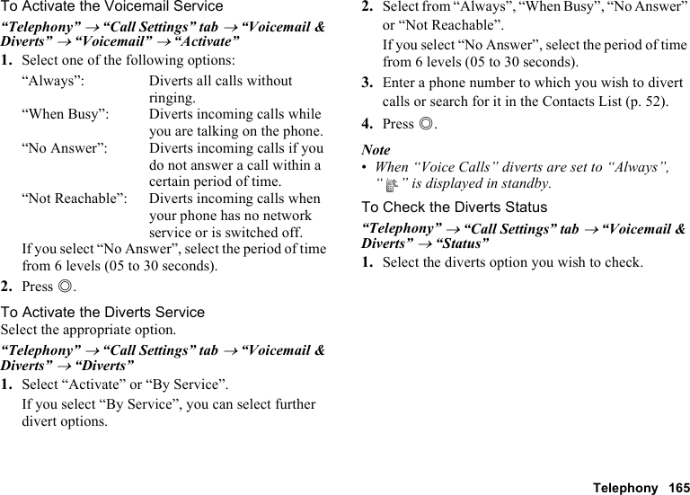 Telephony 165To Activate the Voicemail Service“Telephony” → “Call Settings” tab → “Voicemail &amp; Diverts” → “Voicemail” → “Activate”1. Select one of the following options:“Always”: Diverts all calls without ringing.“When Busy”: Diverts incoming calls while you are talking on the phone.“No Answer”: Diverts incoming calls if you do not answer a call within a certain period of time.“Not Reachable”: Diverts incoming calls when your phone has no network service or is switched off.If you select “No Answer”, select the period of time from 6 levels (05 to 30 seconds).2. Press B.To Activate the Diverts ServiceSelect the appropriate option.“Telephony” → “Call Settings” tab → “Voicemail &amp; Diverts” → “Diverts”1. Select “Activate” or “By Service”.If you select “By Service”, you can select further divert options.2. Select from “Always”, “When Busy”, “No Answer” or “Not Reachable”.If you select “No Answer”, select the period of time from 6 levels (05 to 30 seconds).3. Enter a phone number to which you wish to divert calls or search for it in the Contacts List (p. 52).4. Press B.Note•When “Voice Calls” diverts are set to “Always”, “ ” is displayed in standby.To Check the Diverts Status“Telephony” → “Call Settings” tab → “Voicemail &amp; Diverts” → “Status”1. Select the diverts option you wish to check.