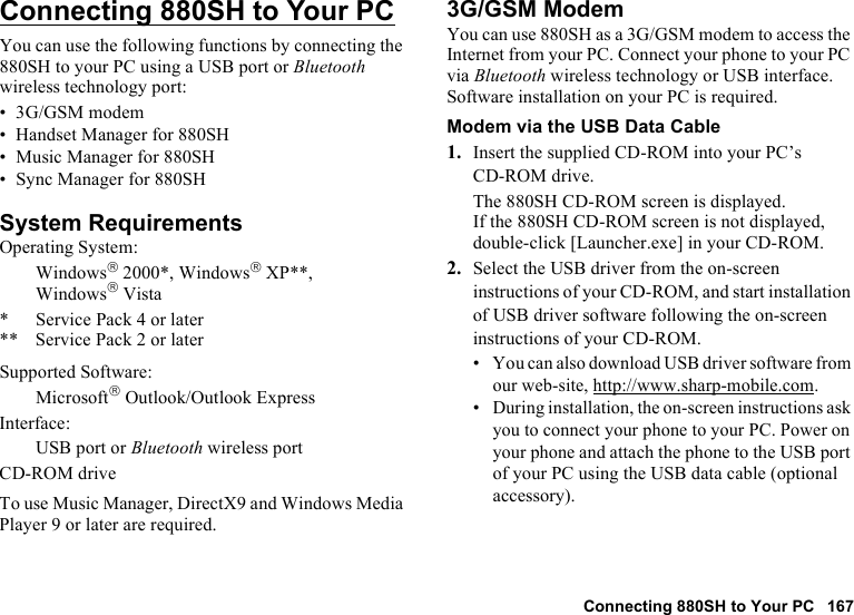 Connecting 880SH to Your PC 167Connecting 880SH to Your PCYou can use the following functions by connecting the 880SH to your PC using a USB port or Bluetooth wireless technology port:• 3G/GSM modem• Handset Manager for 880SH• Music Manager for 880SH• Sync Manager for 880SHSystem RequirementsOperating System:Windows 2000*, Windows XP**, WindowsVista* Service Pack 4 or later** Service Pack 2 or laterSupported Software:Microsoft Outlook/Outlook ExpressInterface:USB port or Bluetooth wireless portCD-ROM driveTo use Music Manager, DirectX9 and Windows Media Player 9 or later are required.3G/GSM ModemYou can use 880SH as a 3G/GSM modem to access the Internet from your PC. Connect your phone to your PC via Bluetooth wireless technology or USB interface. Software installation on your PC is required. Modem via the USB Data Cable1. Insert the supplied CD-ROM into your PC’s CD-ROM drive.The 880SH CD-ROM screen is displayed.If the 880SH CD-ROM screen is not displayed, double-click [Launcher.exe] in your CD-ROM.2. Select the USB driver from the on-screen instructions of your CD-ROM, and start installation of USB driver software following the on-screen instructions of your CD-ROM.•You can also download USB driver software from our web-site, http://www.sharp-mobile.com.•During installation, the on-screen instructions ask you to connect your phone to your PC. Power on your phone and attach the phone to the USB port of your PC using the USB data cable (optional accessory).