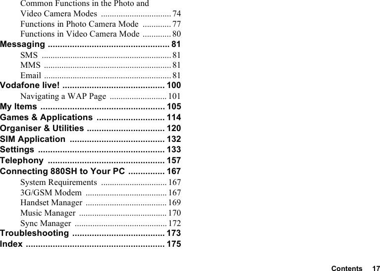 Contents 17Common Functions in the Photo and Video Camera Modes ................................74Functions in Photo Camera Mode ............. 77Functions in Video Camera Mode ............. 80Messaging .................................................. 81SMS ........................................................... 81MMS .......................................................... 81Email .......................................................... 81Vodafone live! .......................................... 100Navigating a WAP Page .......................... 101My Items ................................................... 105Games &amp; Applications ............................ 114Organiser &amp; Utilities ................................ 120SIM Application ....................................... 132Settings .................................................... 133Telephony ................................................ 157Connecting 880SH to Your PC ............... 167System Requirements .............................. 1673G/GSM Modem ..................................... 167Handset Manager ..................................... 169Music Manager ........................................ 170Sync Manager .......................................... 172Troubleshooting ...................................... 173Index ......................................................... 175