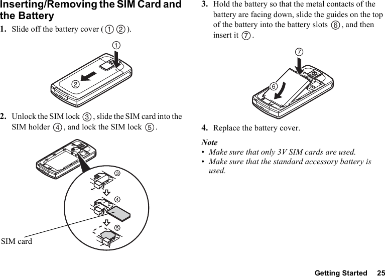 Getting Started 25Inserting/Removing the SIM Card and the Battery1. Slide off the battery cover ( ).2. Unlock the SIM lock  , slide the SIM card into the SIM holder  , and lock the SIM lock  .3. Hold the battery so that the metal contacts of the battery are facing down, slide the guides on the top of the battery into the battery slots  , and then insert it  .4. Replace the battery cover.Note•Make sure that only 3V SIM cards are used.•Make sure that the standard accessory battery is used.SIM card