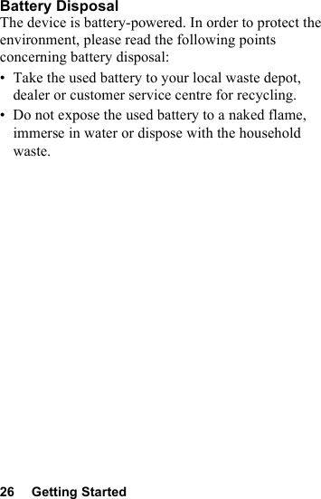 26 Getting StartedBattery DisposalThe device is battery-powered. In order to protect the environment, please read the following points concerning battery disposal:• Take the used battery to your local waste depot, dealer or customer service centre for recycling.• Do not expose the used battery to a naked flame, immerse in water or dispose with the household waste.