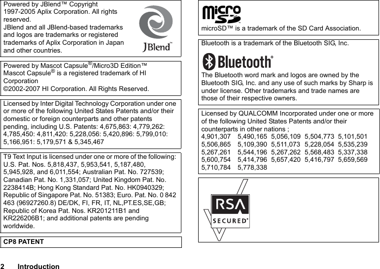 2IntroductionPowered by JBlend™ Copyright 1997-2005 Aplix Corporation. All rights reserved.JBlend and all JBlend-based trademarks and logos are trademarks or registered trademarks of Aplix Corporation in Japan and other countries.Powered by Mascot Capsule®/Micro3D Edition™Mascot Capsule® is a registered trademark of HI Corporation©2002-2007 HI Corporation. All Rights Reserved.Licensed by Inter Digital Technology Corporation under one or more of the following United States Patents and/or their domestic or foreign counterparts and other patents pending, including U.S. Patents: 4,675,863: 4,779,262: 4,785,450: 4,811,420: 5,228,056: 5,420,896: 5,799,010: 5,166,951: 5,179,571 &amp; 5,345,467T9 Text Input is licensed under one or more of the following: U.S. Pat. Nos. 5,818,437, 5,953,541, 5,187,480, 5,945,928, and 6,011,554; Australian Pat. No. 727539; Canadian Pat. No. 1,331,057; United Kingdom Pat. No. 2238414B; Hong Kong Standard Pat. No. HK0940329; Republic of Singapore Pat. No. 51383; Euro. Pat. No. 0 842 463 (96927260.8) DE/DK, FI, FR, IT, NL,PT.ES,SE,GB; Republic of Korea Pat. Nos. KR201211B1 and KR226206B1; and additional patents are pending worldwide.CP8 PATENTmicroSD™ is a trademark of the SD Card Association.Bluetooth is a trademark of the Bluetooth SIG, Inc.The Bluetooth word mark and logos are owned by the Bluetooth SIG, Inc. and any use of such marks by Sharp is under license. Other trademarks and trade names are those of their respective owners.Licensed by QUALCOMM Incorporated under one or more of the following United States Patents and/or their counterparts in other nations ;4,901,307 5,490,165 5,056,109 5,504,773 5,101,5015,506,865 5,109,390 5,511,073 5,228,054 5,535,2395,267,261 5,544,196 5,267,262 5,568,483 5,337,3385,600,754 5,414,796 5,657,420 5,416,797 5,659,5695,710,784 5,778,338