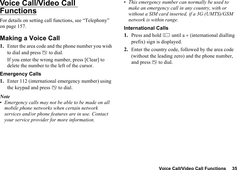Voice Call/Video Call Functions 35Voice Call/Video Call FunctionsFor details on setting call functions, see “Telephony” on page 157.Making a Voice Call1. Enter the area code and the phone number you wish to dial and press D to dial.If you enter the wrong number, press [Clear] to delete the number to the left of the cursor.Emergency Calls1. Enter 112 (international emergency number) using the keypad and press D to dial.Note•Emergency calls may not be able to be made on all mobile phone networks when certain network services and/or phone features are in use. Contact your service provider for more information.•This emergency number can normally be used to make an emergency call in any country, with or without a SIM card inserted, if a 3G (UMTS)/GSM network is within range.International Calls1. Press and hold Q until a + (international dialling prefix) sign is displayed.2. Enter the country code, followed by the area code (without the leading zero) and the phone number, and press D to dial.
