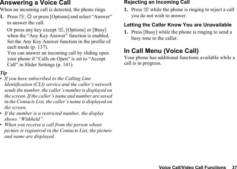 Voice Call/Video Call Functions 37Answering a Voice CallWhen an incoming call is detected, the phone rings.1. Press D, B or press [Options] and select “Answer” to answer the call.Or press any key except F, [Options] or [Busy] when the “Any Key Answer” function is enabled. Set the Any Key Answer function in the profile of each mode (p. 137).You can answer an incoming call by sliding open your phone if “Calls on Open” is set to “Accept Call” in Slider Settings (p. 141). Tip•If you have subscribed to the Calling Line Identification (CLI) service and the caller’s network sends the number, the caller’s number is displayed on the screen. If the caller’s name and number are saved in the Contacts List, the caller’s name is displayed on the screen.•If the number is a restricted number, the display shows “Withheld”.•When you receive a call from the person whose picture is registered in the Contacts List, the picture and name are displayed.Rejecting an Incoming Call1. Press F while the phone is ringing to reject a call you do not wish to answer.Letting the Caller Know You are Unavailable1. Press [Busy] while the phone is ringing to send a busy tone to the caller.In Call Menu (Voice Call)Your phone has additional functions available while a call is in progress.
