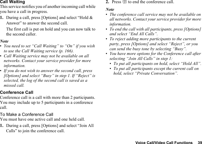 Voice Call/Video Call Functions 39Call WaitingThis service notifies you of another incoming call while you have a call in progress.1. During a call, press [Options] and select “Hold &amp; Answer” to answer the second call.The first call is put on hold and you can now talk to the second caller.Note•You need to set “Call Waiting” to “On” if you wish to use the Call Waiting service (p. 166).•Call Waiting service may not be available on all networks. Contact your service provider for more information.•If you do not wish to answer the second call, press [Options] and select “Busy” in step 1. If “Reject” is selected, the log of the second call is saved as a missed call.Conference CallConference call is a call with more than 2 participants. You may include up to 5 participants in a conference call.To Make a Conference CallYou must have one active call and one held call.1. During a call, press [Options] and select “Join All Calls” to join the conference call.2. Press F to end the conference call.Note•The conference call service may not be available on all networks. Contact your service provider for more information.•To end the call with all participants, press [Options] and select “End All Calls”.•To reject adding more participants to the current party, press [Options] and select “Reject”, or you can send the busy tone by selecting “Busy”.•You have more options for the Conference call after selecting “Join All Calls” in step 1:•To put all participants on hold, select “Hold All”.•To put all participants except the current call on hold, select “Private Conversation”.