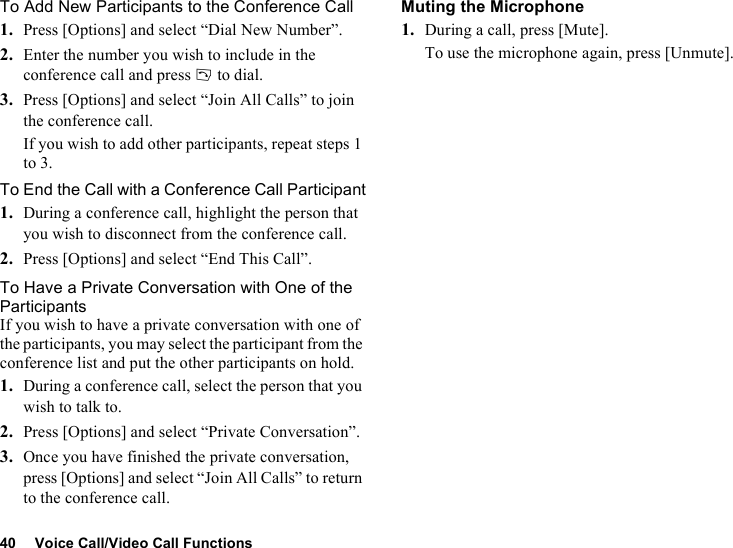 40 Voice Call/Video Call FunctionsTo Add New Participants to the Conference Call1. Press [Options] and select “Dial New Number”.2. Enter the number you wish to include in the conference call and press D to dial.3. Press [Options] and select “Join All Calls” to join the conference call.If you wish to add other participants, repeat steps 1 to 3.To End the Call with a Conference Call Participant1. During a conference call, highlight the person that you wish to disconnect from the conference call.2. Press [Options] and select “End This Call”.To Have a Private Conversation with One of the ParticipantsIf you wish to have a private conversation with one of the participants, you may select the participant from the conference list and put the other participants on hold.1. During a conference call, select the person that you wish to talk to.2. Press [Options] and select “Private Conversation”.3. Once you have finished the private conversation, press [Options] and select “Join All Calls” to return to the conference call.Muting the Microphone1. During a call, press [Mute].To use the microphone again, press [Unmute].