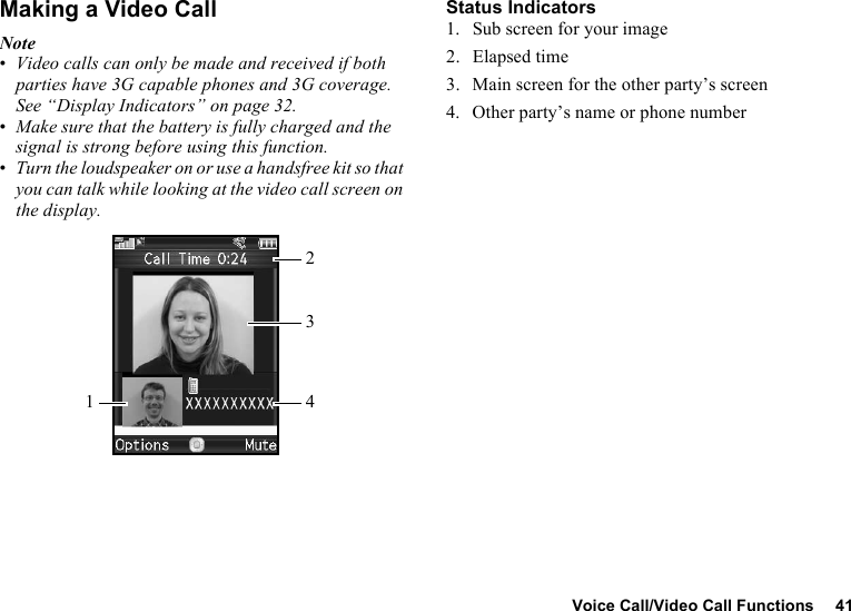 Voice Call/Video Call Functions 41Making a Video CallNote•Video calls can only be made and received if both parties have 3G capable phones and 3G coverage. See “Display Indicators” on page 32.•Make sure that the battery is fully charged and the signal is strong before using this function.•Turn the loudspeaker on or use a handsfree kit so that you can talk while looking at the video call screen on the display.Status Indicators1. Sub screen for your image2. Elapsed time3. Main screen for the other party’s screen4. Other party’s name or phone number1324