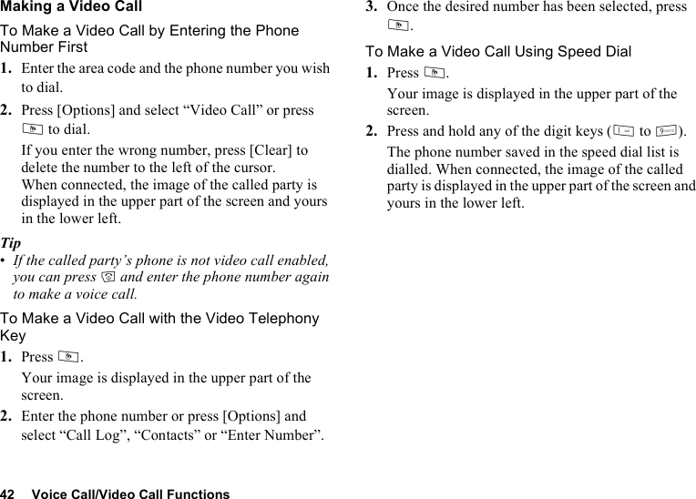 42 Voice Call/Video Call FunctionsMaking a Video CallTo Make a Video Call by Entering the Phone Number First1. Enter the area code and the phone number you wish to dial.2. Press [Options] and select “Video Call” or press S to dial.If you enter the wrong number, press [Clear] to delete the number to the left of the cursor.When connected, the image of the called party is displayed in the upper part of the screen and yours in the lower left.Tip•If the called party’s phone is not video call enabled, you can press F and enter the phone number again to make a voice call.To Make a Video Call with the Video Telephony Key1. Press S.Your image is displayed in the upper part of the screen.2. Enter the phone number or press [Options] and select “Call Log”, “Contacts” or “Enter Number”.3. Once the desired number has been selected, press S. To Make a Video Call Using Speed Dial1. Press S.Your image is displayed in the upper part of the screen.2. Press and hold any of the digit keys (G to O).The phone number saved in the speed dial list is dialled. When connected, the image of the called party is displayed in the upper part of the screen and yours in the lower left.
