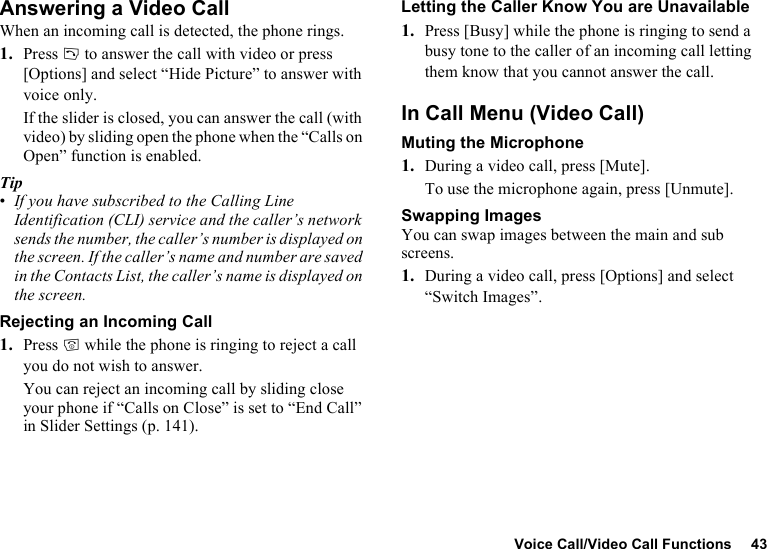 Voice Call/Video Call Functions 43Answering a Video CallWhen an incoming call is detected, the phone rings.1. Press D to answer the call with video or press [Options] and select “Hide Picture” to answer with voice only.If the slider is closed, you can answer the call (with video) by sliding open the phone when the “Calls on Open” function is enabled.Tip•If you have subscribed to the Calling Line Identification (CLI) service and the caller’s network sends the number, the caller’s number is displayed on the screen. If the caller’s name and number are saved in the Contacts List, the caller’s name is displayed on the screen.Rejecting an Incoming Call1. Press F while the phone is ringing to reject a call you do not wish to answer.You can reject an incoming call by sliding close your phone if “Calls on Close” is set to “End Call” in Slider Settings (p. 141).Letting the Caller Know You are Unavailable1. Press [Busy] while the phone is ringing to send a busy tone to the caller of an incoming call letting them know that you cannot answer the call.In Call Menu (Video Call)Muting the Microphone1. During a video call, press [Mute].To use the microphone again, press [Unmute].Swapping ImagesYou can swap images between the main and sub screens.1. During a video call, press [Options] and select “Switch Images”.