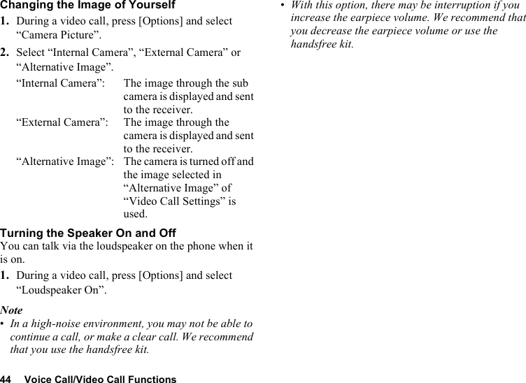 44 Voice Call/Video Call FunctionsChanging the Image of Yourself1. During a video call, press [Options] and select “Camera Picture”.2. Select “Internal Camera”, “External Camera” or “Alternative Image”.“Internal Camera”: The image through the sub camera is displayed and sent to the receiver.“External Camera”: The image through the camera is displayed and sent to the receiver.“Alternative Image”: The camera is turned off and the image selected in “Alternative Image” of “Video Call Settings” is used.Turning the Speaker On and OffYou can talk via the loudspeaker on the phone when it is on.1. During a video call, press [Options] and select “Loudspeaker On”.Note•In a high-noise environment, you may not be able to continue a call, or make a clear call. We recommend that you use the handsfree kit. •With this option, there may be interruption if you increase the earpiece volume. We recommend that you decrease the earpiece volume or use the handsfree kit.