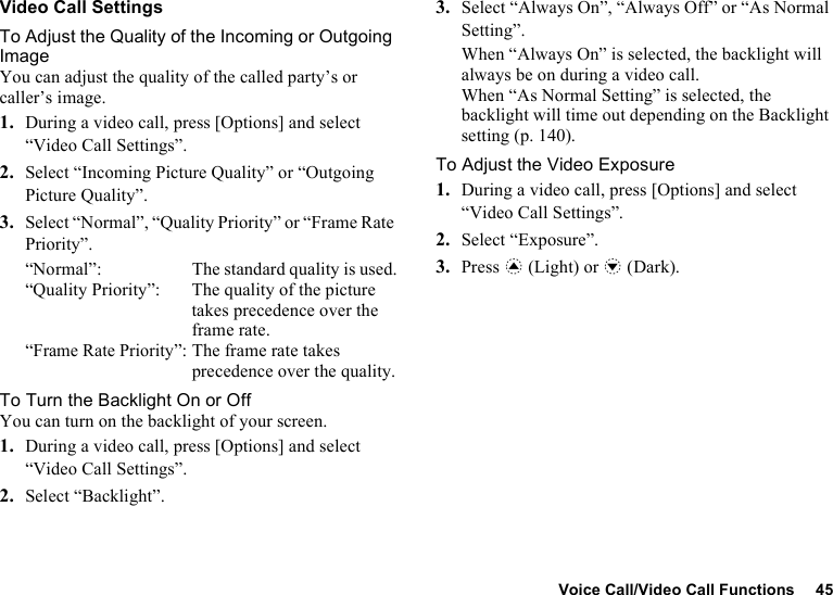 Voice Call/Video Call Functions 45Video Call SettingsTo Adjust the Quality of the Incoming or Outgoing ImageYou can adjust the quality of the called party’s or caller’s image.1. During a video call, press [Options] and select “Video Call Settings”.2. Select “Incoming Picture Quality” or “Outgoing Picture Quality”.3. Select “Normal”, “Quality Priority” or “Frame Rate Priority”.“Normal”:  The standard quality is used.“Quality Priority”:  The quality of the picture takes precedence over the frame rate.“Frame Rate Priority”: The frame rate takes precedence over the quality.To Turn the Backlight On or OffYou can turn on the backlight of your screen.1. During a video call, press [Options] and select “Video Call Settings”.2. Select “Backlight”.3. Select “Always On”, “Always Off” or “As Normal Setting”.When “Always On” is selected, the backlight will always be on during a video call.When “As Normal Setting” is selected, the backlight will time out depending on the Backlight setting (p. 140).To Adjust the Video Exposure1. During a video call, press [Options] and select “Video Call Settings”.2. Select “Exposure”.3. Press a (Light) or b (Dark).