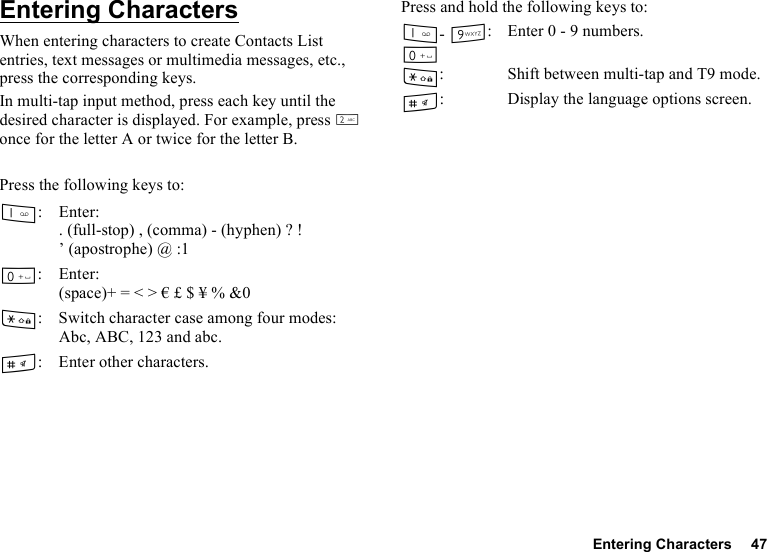 Entering Characters 47Entering CharactersWhen entering characters to create Contacts List entries, text messages or multimedia messages, etc., press the corresponding keys.In multi-tap input method, press each key until the desired character is displayed. For example, press H once for the letter A or twice for the letter B.Press the following keys to:Press and hold the following keys to:G: Enter:. (full-stop) , (comma) - (hyphen) ? ! ’ (apostrophe) @ :1Q: Enter:(space)+ = &lt; &gt; € £ $ ¥ % &amp;0P: Switch character case among four modes:Abc, ABC, 123 and abc.R: Enter other characters.G- O: QEnter 0 - 9 numbers.P: Shift between multi-tap and T9 mode.R: Display the language options screen.