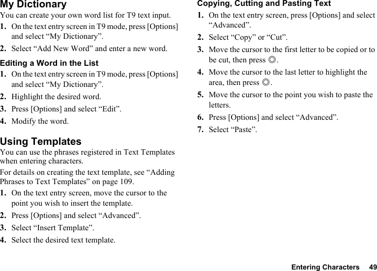 Entering Characters 49My DictionaryYou can create your own word list for T9 text input.1. On the text entry screen in T9 mode, press [Options] and select “My Dictionary”.2. Select “Add New Word” and enter a new word.Editing a Word in the List1. On the text entry screen in T9 mode, press [Options] and select “My Dictionary”.2. Highlight the desired word.3. Press [Options] and select “Edit”.4. Modify the word.Using TemplatesYou can use the phrases registered in Text Templates when entering characters.For details on creating the text template, see “Adding Phrases to Text Templates” on page 109.1. On the text entry screen, move the cursor to the point you wish to insert the template.2. Press [Options] and select “Advanced”.3. Select “Insert Template”.4. Select the desired text template.Copying, Cutting and Pasting Text1. On the text entry screen, press [Options] and select “Advanced”.2. Select “Copy” or “Cut”.3. Move the cursor to the first letter to be copied or to be cut, then press B.4. Move the cursor to the last letter to highlight the area, then press B.5. Move the cursor to the point you wish to paste the letters.6. Press [Options] and select “Advanced”.7. Select “Paste”.